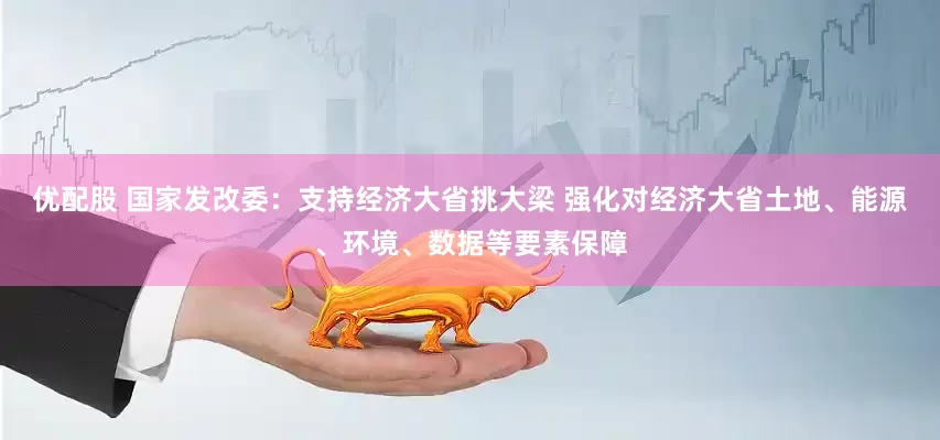 优配股 国家发改委：支持经济大省挑大梁 强化对经济大省土地、能源、环境、数据等要素保障
