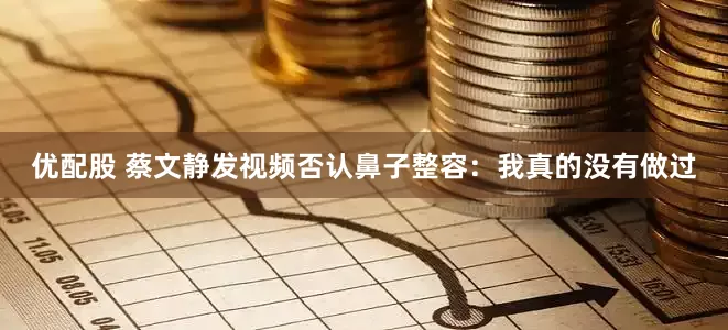 优配股 蔡文静发视频否认鼻子整容：我真的没有做过