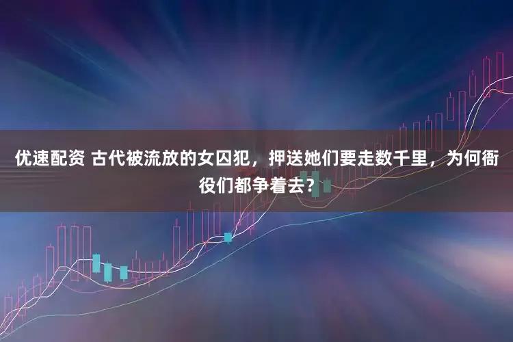 优速配资 古代被流放的女囚犯，押送她们要走数千里，为何衙役们都争着去？