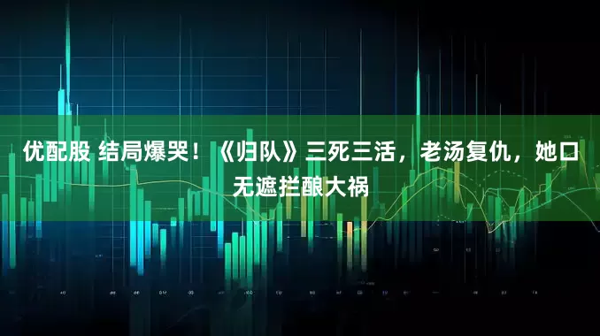 优配股 结局爆哭！《归队》三死三活，老汤复仇，她口无遮拦酿大祸