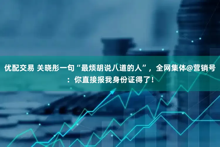优配交易 关晓彤一句“最烦胡说八道的人”，全网集体@营销号：你直接报我身份证得了！