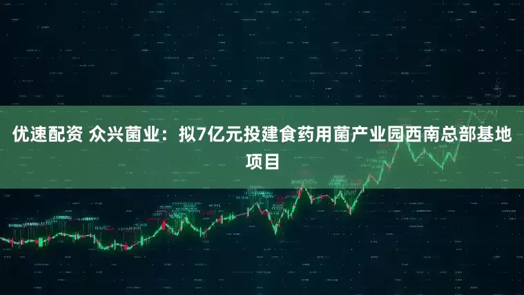 优速配资 众兴菌业：拟7亿元投建食药用菌产业园西南总部基地项目